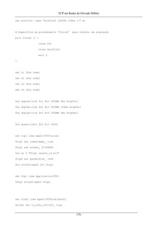 TCP em Redes de Elevado Débito
set winfile1 [open "winFile1 1000Gb 100ms 1-" w]
# Especifica um procedimento 'finish' para término da simulação
proc finish {} {
close $lb
close $winfile1
exit 0
}
set n1 [$ns node]
set n2 [$ns node]
set n3 [$ns node]
set n4 [$ns node]
$ns duplex-link $n1 $n2 1000Mb 5ms DropTail
$ns duplex-link $n2 $n3 1000Mb 100ms DropTail
$ns duplex-link $n3 $n4 1000Mb 5ms DropTail
$ns queue-limit $n2 $n3 10000
set tcp1 [new Agent/TCP/Linux]
$tcp1 set timestamps_ true
$tcp1 set window_ 67108864
$ns at 0 "$tcp1 select_ca bic"
$tcp0 set packetSize_ 1460
$ns attach-agent $n1 $tcp1
set ftp1 [new Application/FTP]
$ftp1 attach-agent $tcp1
set sink1 [new Agent/TCPSink/Sack1]
$sink1 set ts_echo_rfc1323_ true
176
 