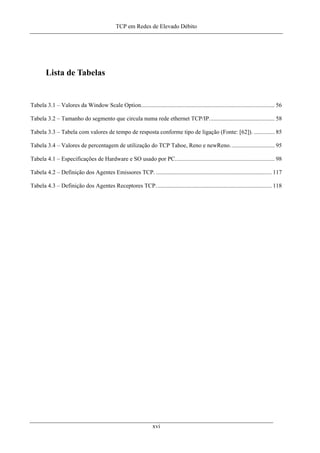 TCP em Redes de Elevado Débito
Lista de Tabelas
Tabela 3.1 – Valores da Window Scale Option.......................................................................................... 56
Tabela 3.2 – Tamanho do segmento que circula numa rede ethernet TCP/IP............................................ 58
Tabela 3.3 – Tabela com valores de tempo de resposta conforme tipo de ligação (Fonte: [62]). .............. 85
Tabela 3.4 – Valores de percentagem de utilização do TCP Tahoe, Reno e newReno.............................. 95
Tabela 4.1 – Especificações de Hardware e SO usado por PC................................................................... 98
Tabela 4.2 – Definição dos Agentes Emissores TCP. .............................................................................. 117
Tabela 4.3 – Definição dos Agentes Receptores TCP.............................................................................. 118
xvi
 