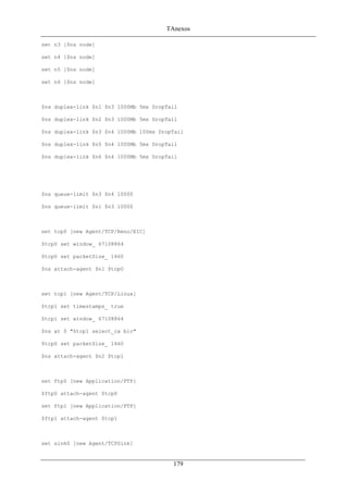 TAnexos
set n3 [$ns node]
set n4 [$ns node]
set n5 [$ns node]
set n6 [$ns node]
$ns duplex-link $n1 $n3 1000Mb 5ms DropTail
$ns duplex-link $n2 $n3 1000Mb 5ms DropTail
$ns duplex-link $n3 $n4 1000Mb 100ms DropTail
$ns duplex-link $n5 $n4 1000Mb 5ms DropTail
$ns duplex-link $n6 $n4 1000Mb 5ms DropTail
$ns queue-limit $n3 $n4 10000
$ns queue-limit $n1 $n3 10000
set tcp0 [new Agent/TCP/Reno/EIC]
$tcp0 set window_ 67108864
$tcp0 set packetSize_ 1460
$ns attach-agent $n1 $tcp0
set tcp1 [new Agent/TCP/Linux]
$tcp1 set timestamps_ true
$tcp1 set window_ 67108864
$ns at 0 "$tcp1 select_ca bic"
$tcp0 set packetSize_ 1460
$ns attach-agent $n2 $tcp1
set ftp0 [new Application/FTP]
$ftp0 attach-agent $tcp0
set ftp1 [new Application/FTP]
$ftp1 attach-agent $tcp1
set sink0 [new Agent/TCPSink]
179
 
