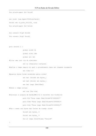 TCP em Redes de Elevado Débito
$ns attach-agent $n5 $sink0
set sink1 [new Agent/TCPSink/Sack1]
$sink1 set ts_echo_rfc1323_ true
$ns attach-agent $n6 $sink1
$ns connect $tcp0 $sink0
$ns connect $tcp1 $sink1
proc record {} {
global sink0 lb
global sink1 lbb
global all lbt
#Criar uma inst cia do simulador
set ns [Simulator instance]
#Define o tempo depois do qual o procedimento deve ser chamado novamente
set time 0.9
#Quantos bytes foram recebidos pelos sinks?
set bw1 [$sink0 set bytes_]
set bw2 [$sink1 set bytes_]
set bwt [expr $bw1+$bw2]
#Obter o tempo actual
set now [$ns now]
#Calcular a largura de banda(MBit/s) e escrever nos ficheiros
puts $lb "$now [expr $bw1/$time*8/1000000]"
puts $lbb "$now [expr $bw2/$time*8/1000000]"
puts $lbt "$now [expr $bwt/$time*8/1000000]"
#Faz o reset aos bytes das fontes de traego (sink)
$sink0 set bytes_ 0
$sink1 set bytes_ 0
$ns at [expr $now+$time] "record"
}
180
 