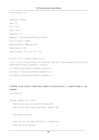 TCP em Redes de Elevado Débito
#!/usr/bin/perl -w
$numFlows = 100000;
$cap = 1;
$rtt = 0.1;
$load = 0.8;
$numbneck = 1;
$BWdelay = ($rtt*$cap*1000000000)/(1000*8);
$init_nr_flows = 100000;
#$meanFlowSize = $BWdelay/1000;
$meanFlowSize = 25;
@pareto_shape = (1.6); #, 1.8, 2.2);
for ($i = 0; $i < @pareto_shape; $i++) {
`nice -n +20 ns sim-tcp-pareto.tcl $numFlows $cap $rtt $load $numbneck $init_nr_flows
$meanFlowSize $pareto_shape[$i] > logFile`;
`mv logFile logFile-pareto-sh$pareto_shape[$i]`;
`mv flow.tr flow-pareto-sh$pareto_shape[$i].tr`;
`mv queue.tr queue-pareto-sh$pareto_shape[$i].tr`;
}
O ficheiro tcl que contem o cenário deve chamar-se sim-tcp-pareto.tcl e o seguinte código é o seu
conteúdo:
Class TCP_pair
TCP_pair instproc init {args} {
$self instvar pair_id group_id id debug_mode
$self instvar tcps tcpr;# Sender TCP, Receiver TCP
eval $self next $args
$self set tcps [new Agent/TCP/Linux] ;# Sender TCP
$tcps select_ca highspeed
182
 