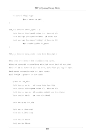 TCP em Redes de Elevado Débito
$ns connect $tcps $tcpr
#puts "setup TCP_pair"
}
TCP_pair instproc create_agent {} {
$self instvar tcps tcpr;# Sender TCP, Receiver TCP
$self set tcps [new Agent/TCP/Reno] ;# Sender TCP
$self set tcpr [new Agent/TCPSink] ;# Receiver TCP
#puts "create_agent TCP_pair"
}
TCP_pair instproc setup_wnode {snode dnode link_dly} {
#New nodes are allocated for sender/receiver agents.
#They are connected to snode/dnode with link having delay of link_dly.
#Caution: If the number of pairs is large, simulation gets way too slow,
#and memory consumption gets very very large..
#Use "setup" if possible in such cases.
global ns link_rate
$self instvar sn dn ;# Source Node, Dest Node
$self instvar tcps tcpr;# Sender TCP, Receiver TCP
$self instvar san dan ;# memorize dumbell node (to attach)
$self instvar delay ;# local link delay
$self set delay link_dly
$self set sn [$ns node]
$self set dn [$ns node]
$self set san $snode
$self set dan $dnode
184
 