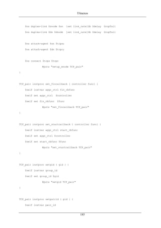 TAnexos
$ns duplex-link $snode $sn [set link_rate]Gb $delay DropTail
$ns duplex-link $dn $dnode [set link_rate]Gb $delay DropTail
$ns attach-agent $sn $tcps;
$ns attach-agent $dn $tcpr;
$ns connect $tcps $tcpr
#puts "setup_wnode TCP_pair"
}
TCP_pair instproc set_fincallback { controller func} {
$self instvar aggr_ctrl fin_cbfunc
$self set aggr_ctrl $controller
$self set fin_cbfunc $func
#puts "set_fincallback TCP_pair"
}
TCP_pair instproc set_startcallback { controller func} {
$self instvar aggr_ctrl start_cbfunc
$self set aggr_ctrl $controller
$self set start_cbfunc $func
#puts "set_startcallback TCP_pair"
}
TCP_pair instproc setgid { gid } {
$self instvar group_id
$self set group_id $gid
#puts "setgid TCP_pair"
}
TCP_pair instproc setpairid { pid } {
$self instvar pair_id
185
 