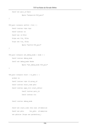 TCP em Redes de Elevado Débito
$self set pair_id $pid
#puts "setpairid TCP_pair"
}
TCP_pair instproc setfid { fid } {
$self instvar tcps tcpr
$self instvar id
$self set id $fid
$tcps set fid_ $fid;
$tcpr set fid_ $fid;
#puts "setfid TCP_pair"
}
TCP_pair instproc set_debug_mode { mode } {
$self instvar debug_mode
$self set debug_mode $mode
#puts "set_debug_mode TCP_pair"
}
TCP_pair instproc start { nr_pkts } {
global ns
$self instvar tcps id group_id
$self instvar start_time pkts
$self instvar aggr_ctrl start_cbfunc
$self instvar pair_id
$self instvar siz
$self instvar debug_mode
$self set start_time [$ns now] ;# memorize
$self set pkts $nr_pkts ;# memorize
set pktsize [$tcps set packetSize_]
186
 