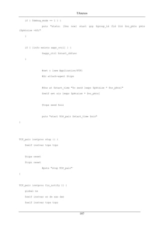 TAnexos
if { $debug_mode == 1 } {
puts "stats: [$ns now] start grp $group_id fid $id $nr_pkts pkts
($pktsize +40)"
}
if { [info exists aggr_ctrl] } {
$aggr_ctrl $start_cbfunc
}
#set c [new Application/FTP]
#$c attach-agent $tcps
#$ns at $start_time "$c send [expr $pktsize * $nr_pkts]"
$self set siz [expr $pktsize * $nr_pkts]
$tcps send $siz
puts "start TCP_pair $start_time $siz"
}
TCP_pair instproc stop {} {
$self instvar tcps tcpr
$tcps reset
$tcpr reset
#puts "stop TCP_pair"
}
TCP_pair instproc fin_notify {} {
global ns
$self instvar sn dn san dan
$self instvar tcps tcpr
187
 