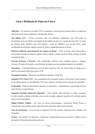 Lista e Definição de Palavras Chave
Lista e Definição de Palavras Chave
Algoritmo – Um algorimto no âmbito TCP é, geralmente, caracterizado por poucas linhas de código que
alteram de forma muito significativa o desempenho da rede.
Alto Débito, LFN – Termos associados, mas com diferentes significados. Uma LFN pode ser
considerada ser de alto débito, uma ligação de alto débito não deve ser considerada uma LFN. Ao longo
do relatório serão referidas como LFN ligações a partir de 100Mbit/s com elevado atraso. Serão
consideradas de alto débito ligações a partir de 1Gbit/s, independentemente do atraso.
Eficiência, Eficácia, Aproveitamento da Largura de Banda – Todos os termos estão relacionados e
são bastante utilizados ao longo do relatório. Dizem respeito à melhor forma de utilizar a largura de banda
nas redes de dados.
Extremo, Extremo a Extremo – São considerados extremos como entidades emissor e receptor.
Extremo a Extremo diz respeito a uma abstração da ligação que não considera dispositivos intermédio.
Mecanismo – A principal diferença entre um típico algoritmo TCP são muitas linhas de código com o
objectivo de garantir toda a base estável TCP.
Mecanismo Genérico – Mecanismo partilhado por qualquer versão TCP.
Segmento TCP, Pacote TCP – Nas comunidades de investigação surgem os dois termos. Neste relatório
é considerado apenas o termo Segmento TCP, com o obejctivo de diferenciar dos pacotes da camada IP.
Propriedade – Dada por determinado algoritmo ou mecanismo, é especialmente caracterizada por fazer
surgir diversos comportamentos.
Segmentos Enviados, Segmentos Injectados – Neste relatório serão utilizados os termos segmentos
enviados quando já foram notificadas a sua correcta recepção, segmento injectado será utilizado quando
apenas foram transmitidos.
Sliding Window, Window – Por vezes em diversa documentação o mecanismo Sliding Window é
referenciado como a própria janela, neste documento específico optou-se pela distinção.
Taxa de transmissão – A taxa em que os segmentos TCP são enviados. Importante não confundir com
throughput.
Técnica – Da “família” do algoritmo e mecanismo. Caracterizada por poucas linhas de código e pouca
alteração no funcionamento geral do protocolo.
xvii
 