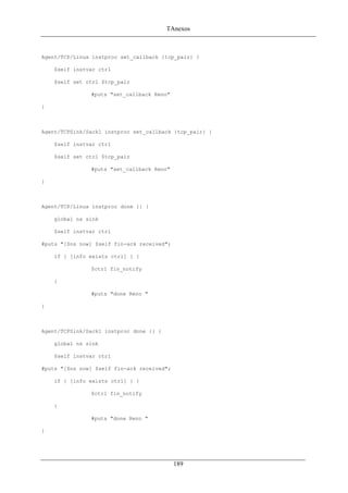 TAnexos
Agent/TCP/Linux instproc set_callback {tcp_pair} {
$self instvar ctrl
$self set ctrl $tcp_pair
#puts "set_callback Reno"
}
Agent/TCPSink/Sack1 instproc set_callback {tcp_pair} {
$self instvar ctrl
$self set ctrl $tcp_pair
#puts "set_callback Reno"
}
Agent/TCP/Linux instproc done {} {
global ns sink
$self instvar ctrl
#puts "[$ns now] $self fin-ack received";
if { [info exists ctrl] } {
$ctrl fin_notify
}
#puts "done Reno "
}
Agent/TCPSink/Sack1 instproc done {} {
global ns sink
$self instvar ctrl
#puts "[$ns now] $self fin-ack received";
if { [info exists ctrl] } {
$ctrl fin_notify
}
#puts "done Reno "
}
189
 