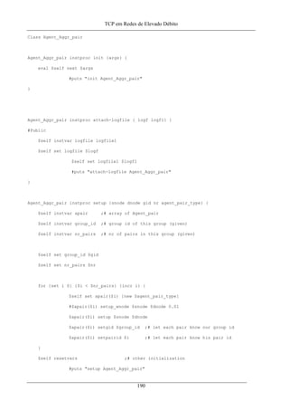 TCP em Redes de Elevado Débito
Class Agent_Aggr_pair
Agent_Aggr_pair instproc init {args} {
eval $self next $args
#puts "init Agent_Aggr_pair"
}
Agent_Aggr_pair instproc attach-logfile { logf logf1} {
#Public
$self instvar logfile logfile1
$self set logfile $logf
$self set logfile1 $logf1
#puts "attach-logfile Agent_Aggr_pair"
}
Agent_Aggr_pair instproc setup {snode dnode gid nr agent_pair_type} {
$self instvar apair ;# array of Agent_pair
$self instvar group_id ;# group id of this group (given)
$self instvar nr_pairs ;# nr of pairs in this group (given)
$self set group_id $gid
$self set nr_pairs $nr
for {set i 0} {$i < $nr_pairs} {incr i} {
$self set apair($i) [new $agent_pair_type]
#$apair($i) setup_wnode $snode $dnode 0.01
$apair($i) setup $snode $dnode
$apair($i) setgid $group_id ;# let each pair know our group id
$apair($i) setpairid $i ;# let each pair know his pair id
}
$self resetvars ;# other initialization
#puts "setup Agent_Aggr_pair"
190
 
