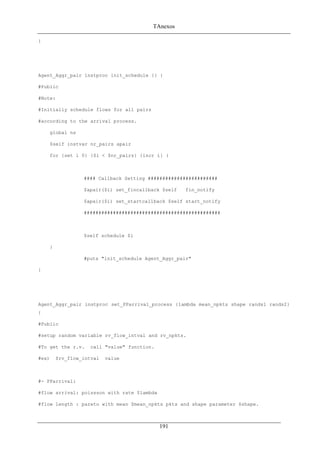 TAnexos
}
Agent_Aggr_pair instproc init_schedule {} {
#Public
#Note:
#Initially schedule flows for all pairs
#according to the arrival process.
global ns
$self instvar nr_pairs apair
for {set i 0} {$i < $nr_pairs} {incr i} {
#### Callback Setting ########################
$apair($i) set_fincallback $self fin_notify
$apair($i) set_startcallback $self start_notify
###############################################
$self schedule $i
}
#puts "init_schedule Agent_Aggr_pair"
}
Agent_Aggr_pair instproc set_PParrival_process {lambda mean_npkts shape rands1 rands2}
{
#Public
#setup random variable rv_flow_intval and rv_npkts.
#To get the r.v. call "value" function.
#ex) $rv_flow_intval value
#- PParrival:
#flow arrival: poissson with rate $lambda
#flow length : pareto with mean $mean_npkts pkts and shape parameter $shape.
191
 