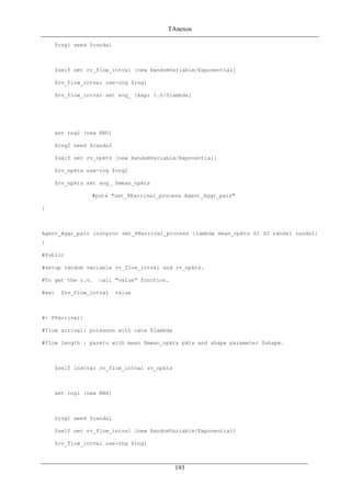 TAnexos
$rng1 seed $rands1
$self set rv_flow_intval [new RandomVariable/Exponential]
$rv_flow_intval use-rng $rng1
$rv_flow_intval set avg_ [expr 1.0/$lambda]
set rng2 [new RNG]
$rng2 seed $rands2
$self set rv_npkts [new RandomVariable/Exponential]
$rv_npkts use-rng $rng2
$rv_npkts set avg_ $mean_npkts
#puts "set_PEarrival_process Agent_Aggr_pair"
}
Agent_Aggr_pair instproc set_PBarrival_process {lambda mean_npkts S1 S2 rands1 rands2}
{
#Public
#setup random variable rv_flow_intval and rv_npkts.
#To get the r.v. call "value" function.
#ex) $rv_flow_intval value
#- PParrival:
#flow arrival: poissson with rate $lambda
#flow length : pareto with mean $mean_npkts pkts and shape parameter $shape.
$self instvar rv_flow_intval rv_npkts
set rng1 [new RNG]
$rng1 seed $rands1
$self set rv_flow_intval [new RandomVariable/Exponential]
$rv_flow_intval use-rng $rng1
193
 