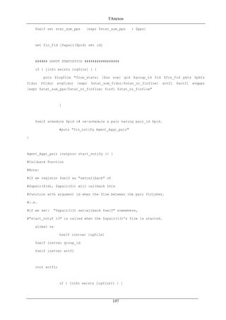 TAnexos
$self set stat_sum_pps [expr $stat_sum_pps + $pps]
set fin_fid [$apair($pid) set id]
###### OUPUT STATISTICS #################
if { [info exists logfile] } {
puts $logfile "flow_stats: [$ns now] gid $group_id fid $fin_fid pkts $pkts
fldur $fldur avgfldur [expr $stat_sum_fldur/$stat_nr_finflow] actfl $actfl avgpps
[expr $stat_sum_pps/$stat_nr_finflow] finfl $stat_nr_finflow"
}
$self schedule $pid ;# re-schedule a pair having pair_id $pid.
#puts "fin_notify Agent_Aggr_pair"
}
Agent_Aggr_pair instproc start_notify {} {
#Callback Function
#Note:
#If we registor $self as "setcallback" of
#$apair($id), $apair($i) will callback this
#function with argument id when the flow between the pair finishes.
#i.e.
#If we set: "$apair(13) setcallback $self" somewhere,
#"start_notyf 13" is called when the $apair(13)'s flow is started.
global ns
$self instvar logfile1
$self instvar group_id
$self instvar actfl
incr actfl;
if { [info exists logfile1] } {
197
 