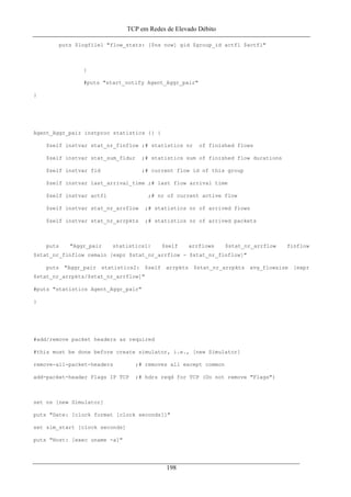TCP em Redes de Elevado Débito
puts $logfile1 "flow_stats: [$ns now] gid $group_id actfl $actfl"
}
#puts "start_notify Agent_Aggr_pair"
}
Agent_Aggr_pair instproc statistics {} {
$self instvar stat_nr_finflow ;# statistics nr of finished flows
$self instvar stat_sum_fldur ;# statistics sum of finished flow durations
$self instvar fid ;# current flow id of this group
$self instvar last_arrival_time ;# last flow arrival time
$self instvar actfl ;# nr of current active flow
$self instvar stat_nr_arrflow ;# statistics nr of arrived flows
$self instvar stat_nr_arrpkts ;# statistics nr of arrived packets
puts "Aggr_pair statistics1: $self arrflows $stat_nr_arrflow finflow
$stat_nr_finflow remain [expr $stat_nr_arrflow - $stat_nr_finflow]"
puts "Aggr_pair statistics2: $self arrpkts $stat_nr_arrpkts avg_flowsize [expr
$stat_nr_arrpkts/$stat_nr_arrflow]"
#puts "statistics Agent_Aggr_pair"
}
#add/remove packet headers as required
#this must be done before create simulator, i.e., [new Simulator]
remove-all-packet-headers ;# removes all except common
add-packet-header Flags IP TCP ;# hdrs reqd for TCP (Do not remove "Flags")
set ns [new Simulator]
puts "Date: [clock format [clock seconds]]"
set sim_start [clock seconds]
puts "Host: [exec uname -a]"
198
 