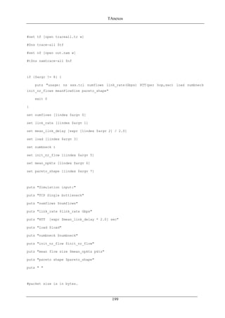 TAnexos
#set tf [open traceall.tr w]
#$ns trace-all $tf
#set nf [open out.nam w]
#t$ns namtrace-all $nf
if {$argc != 8} {
puts "usage: ns xxx.tcl numflows link_rate(Gbps) RTT(per hop,sec) load numbneck
init_nr_flows meanFlowSize pareto_shape"
exit 0
}
set numflows [lindex $argv 0]
set link_rate [lindex $argv 1]
set mean_link_delay [expr [lindex $argv 2] / 2.0]
set load [lindex $argv 3]
set numbneck 1
set init_nr_flow [lindex $argv 5]
set mean_npkts [lindex $argv 6]
set pareto_shape [lindex $argv 7]
puts "Simulation input:"
puts "TCP Single bottleneck"
puts "numflows $numflows"
puts "link_rate $link_rate Gbps"
puts "RTT [expr $mean_link_delay * 2.0] sec"
puts "load $load"
puts "numbneck $numbneck"
puts "init_nr_flow $init_nr_flow"
puts "mean flow size $mean_npkts pkts"
puts "pareto shape $pareto_shape"
puts " "
#packet size is in bytes.
199
 