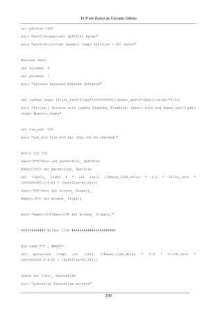 TCP em Redes de Elevado Débito
set pktSize 1460
puts "pktSize(payload) $pktSize Bytes"
puts "pktSize(include header) [expr $pktSize + 40] Bytes"
#Random Seed
set arrseed 4
set pktseed 7
puts "arrseed $arrseed pktseed $pktseed"
set lambda [expr ($link_rate*$load*1000000000)/($mean_npkts*($pktSize+40)*8.0)]
puts "Arrival: Poisson with lambda $lambda, FlowSize: Pareto with avg $mean_npkts pkts
shape $pareto_shape"
set sim_end 200
puts "sim_end $sim_end sec (may not be reached)"
#Only for TCP
Agent/TCP/Reno set packetSize_ $pktSize
#Agent/TCP set packetSize_ $pktSize
set tcpwin_ [expr 4 * int (ceil (($mean_link_delay * 2.0 * $link_rate *
1000000000.0/8.0) / ($pktSize+40.0)))]
Agent/TCP/Reno set window_ $tcpwin_
#Agent/TCP set window_ $tcpwin_
puts "Agent/TCP/Reno/CTN set window_ $tcpwin_"
############ Buffer SIZE ######################
#In case TCP , BWxRTT
set queueSize [expr int (ceil (($mean_link_delay * 2.0 * $link_rate *
1000000000.0/8.0) / ($pktSize+40.0)))]
Queue set limit_ $queueSize
puts "queueSize $queueSize packets"
200
 
