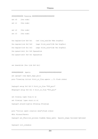 TAnexos
############# Topoplgy #########################
set n0 [$ns node]
set n1 [$ns node]
set n2 [$ns node]
set n3 [$ns node]
$ns duplex-link $n0 $n1 [set link_rate]Gb 90ms DropTail
$ns duplex-link $n2 $n0 [expr $link_rate*2]Gb 5ms DropTail
$ns duplex-link $n1 $n3 [expr $link_rate*2]Gb 5ms DropTail
$ns queue-limit $n1 $n0 $queueSize
$ns queue-limit $n0 $n1 $queueSize
set bnecklink [$ns link $n0 $n1]
############# Agents #########################
set agtagr0 [new Agent_Aggr_pair]
puts "Creating initial $init_nr_flow agents ..."; flush stdout
$agtagr0 setup $n2 $n3 0 $init_nr_flow "TCP_pair"
#$agtagr0 setup $n0 $n1 0 $init_nr_flow "TCP_pair"
set flowlog [open flow.tr w]
set flowlog1 [open start.tr w]
$agtagr0 attach-logfile $flowlog $flowlog1
puts "Initial agent creation done";flush stdout
#For Poisson/Pareto
$agtagr0 set_PParrival_process $lambda $mean_npkts $pareto_shape $arrseed $pktseed
$agtagr0 init_schedule
201
 