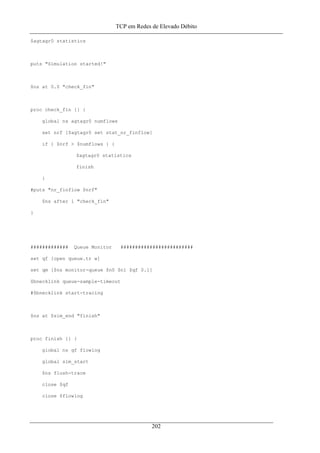 TCP em Redes de Elevado Débito
$agtagr0 statistics
puts "Simulation started!"
$ns at 0.0 "check_fin"
proc check_fin {} {
global ns agtagr0 numflows
set nrf [$agtagr0 set stat_nr_finflow]
if { $nrf > $numflows } {
$agtagr0 statistics
finish
}
#puts "nr_finflow $nrf"
$ns after 1 "check_fin"
}
############# Queue Monitor #########################
set qf [open queue.tr w]
set qm [$ns monitor-queue $n0 $n1 $qf 0.1]
$bnecklink queue-sample-timeout
#$bnecklink start-tracing
$ns at $sim_end "finish"
proc finish {} {
global ns qf flowlog
global sim_start
$ns flush-trace
close $qf
close $flowlog
202
 