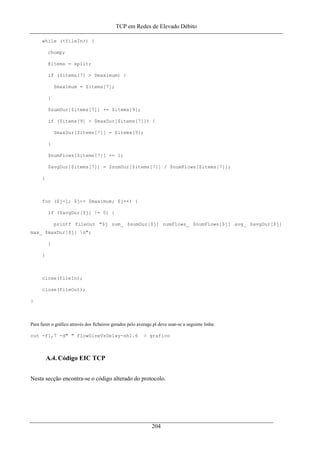 TCP em Redes de Elevado Débito
while (<fileIn>) {
chomp;
@items = split;
if ($items[7] > $maximum) {
$maximum = $items[7];
}
$sumDur[$items[7]] += $items[9];
if ($items[9] > $maxDur[$items[7]]) {
$maxDur[$items[7]] = $items[9];
}
$numFlows[$items[7]] += 1;
$avgDur[$items[7]] = $sumDur[$items[7]] / $numFlows[$items[7]];
}
for ($j=1; $j<= $maximum; $j++) {
if ($avgDur[$j] != 0) {
printf fileOut "$j sum_ $sumDur[$j] numFlows_ $numFlows[$j] avg_ $avgDur[$j]
max_ $maxDur[$j] n";
}
}
close(fileIn);
close(fileOut);
}
Para fazer o gráfico através dos ficheiros gerados pelo average.pl deve usar-se a seguinte linha:
cut -f1,7 -d" " flowSizeVsDelay-sh1.6 > grafico
A.4. Código EIC TCP
Nesta secção encontra-se o código alterado do protocolo.
204
 
