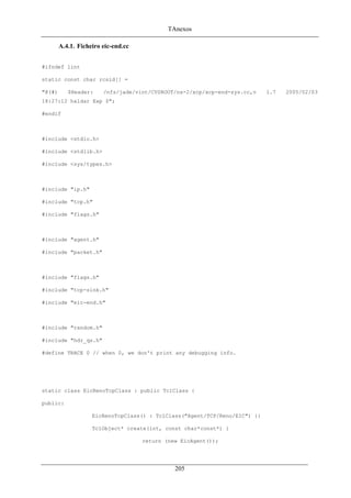 TAnexos
A.4.1. Ficheiro eic-end.cc
#ifndef lint
static const char rcsid[] =
"@(#) $Header: /nfs/jade/vint/CVSROOT/ns-2/xcp/xcp-end-sys.cc,v 1.7 2005/02/03
18:27:12 haldar Exp $";
#endif
#include <stdio.h>
#include <stdlib.h>
#include <sys/types.h>
#include "ip.h"
#include "tcp.h"
#include "flags.h"
#include "agent.h"
#include "packet.h"
#include "flags.h"
#include "tcp-sink.h"
#include "eic-end.h"
#include "random.h"
#include "hdr_qs.h"
#define TRACE 0 // when 0, we don't print any debugging info.
static class EicRenoTcpClass : public TclClass {
public:
EicRenoTcpClass() : TclClass("Agent/TCP/Reno/EIC") {}
TclObject* create(int, const char*const*) {
return (new EicAgent());
205
 