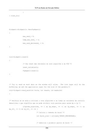 TCP em Redes de Elevado Débito
}
} class_eic;
EicAgent::EicAgent(): RenoTcpAgent()
{
max_cwnd_= 0;
temp_max_cwnd_ = 1;
max_cwnd_decreased_ = 0;
}
void EicAgent::reset()
{
/* Faz reset das variáveis do novo algoritmo e do TCP */
reset_variables();
TcpAgent::reset();
}
/* Try to send as much data as the window will allow. The link layer will do the
buffering; we ask the application layer for the size of the packets.*/
void EicAgent::send_much(int force, int reason, int maxburst)
{
/* Verifica se se está a utilizar o novo algoritmo e se todas as variáveis de controlo
desactivas o que significa que se pode atribuir novo pacotes para serem bp e lp */
if(probe_algorithm_ == 1 && bp_seqno_ == -1 && lp_seqno_ == -1 &&
bp_rtt_ == -1 && lp_rtt_ == -1) {
/* Calcula o tamanho do burst */
int burst_size = int(cwnd_*BURST_PERCENTAGE);
/* memoriza o primeiro pacote do burst */
206
 