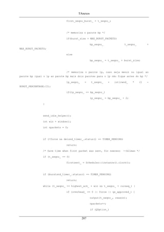 TAnexos
first_seqno_burst_ = t_seqno_;
/* memoriza o pacote bp */
if(burst_size > MAX_BURST_PACKETS)
bp_seqno_ t_seqno_ +
MAX_BURST_PACKETS;
else
bp_seqno_ = t_seqno_ + burst_size;
/* memoriza o pacote lp, caso seja menor ou igual ao
pacote bp igual o lp ao pacote bp mais dois pacotes para o lp não fique antes do bp */
lp_seqno_ = t_seqno_ + int(cwnd_ * (1 -
BURST_PERCENTAGE)/2);
if(lp_seqno_ <= bp_seqno_)
lp_seqno_ = bp_seqno_ + 2;
}
send_idle_helper();
int win = window();
int npackets = 0;
if (!force && delsnd_timer_.status() == TIMER_PENDING)
return;
/* Save time when first packet was sent, for newreno --Allman */
if (t_seqno_ == 0)
firstsent_ = Scheduler::instance().clock();
if (burstsnd_timer_.status() == TIMER_PENDING)
return;
while (t_seqno_ <= highest_ack_ + win && t_seqno_ < curseq_) {
if (overhead_ == 0 || force || qs_approved_) {
output(t_seqno_, reason);
npackets++;
if (QOption_)
207
 