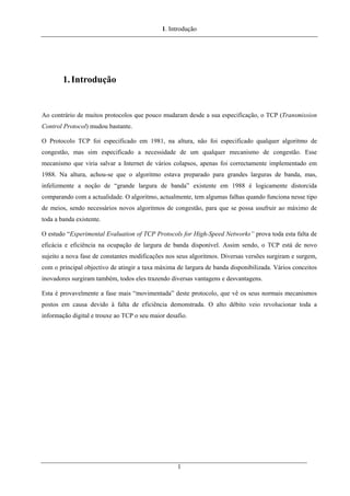 1. Introdução
1.Introdução
Ao contrário de muitos protocolos que pouco mudaram desde a sua especificação, o TCP (Transmission
Control Protocol) mudou bastante.
O Protocolo TCP foi especificado em 1981, na altura, não foi especificado qualquer algoritmo de
congestão, mas sim especificado a necessidade de um qualquer mecanismo de congestão. Esse
mecanismo que viria salvar a Internet de vários colapsos, apenas foi correctamente implementado em
1988. Na altura, achou-se que o algoritmo estava preparado para grandes larguras de banda, mas,
infelizmente a noção de “grande largura de banda” existente em 1988 é logicamente distorcida
comparando com a actualidade. O algoritmo, actualmente, tem algumas falhas quando funciona nesse tipo
de meios, sendo necessários novos algoritmos de congestão, para que se possa usufruir ao máximo de
toda a banda existente.
O estudo “Experimental Evaluation of TCP Protocols for High-Speed Networks” prova toda esta falta de
eficácia e eficiência na ocupação de largura de banda disponível. Assim sendo, o TCP está de novo
sujeito a nova fase de constantes modificações nos seus algoritmos. Diversas versões surgiram e surgem,
com o principal objectivo de atingir a taxa máxima de largura de banda disponibilizada. Vários conceitos
inovadores surgiram também, todos eles trazendo diversas vantagens e desvantagens.
Esta é provavelmente a fase mais “movimentada” deste protocolo, que vê os seus normais mecanismos
postos em causa devido à falta de eficiência demonstrada. O alto débito veio revolucionar toda a
informação digital e trouxe ao TCP o seu maior desafio.
1
 
