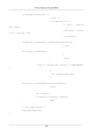 TCP em Redes de Elevado Débito
process_qoption_after_send () ;
t_seqno_ ++ ;
if (qs_approved_ == 1) {
// delay = effective
RTT / window
double delay = (double)
t_rtt_ * tcp_tick_ / win;
if (overhead_) {
delsnd_timer_.resched(delay + Random::uniform(overhead_));
} else {
delsnd_timer_.resched(delay);
}
return;
}
} else if (!(delsnd_timer_.status() == TIMER_PENDING))
{
/*
* Set a delayed send timeout.
*/
delsnd_timer_.resched(Random::uniform(overhead_));
return;
}
win = window();
if (maxburst && npackets == maxburst)
break;
}
/* call helper function */
send_helper(maxburst);
}
208
 