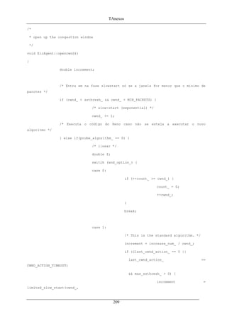 TAnexos
/*
* open up the congestion window
*/
void EicAgent::opencwnd()
{
double increment;
/* Entra em na fase slowstart só se a janela for menor que o mínimo de
pacotes */
if (cwnd_ < ssthresh_ && cwnd_ < MIN_PACKETS) {
/* slow-start (exponential) */
cwnd_ += 1;
/* Executa o código do Reno caso não se esteja a executar o novo
algoritmo */
} else if(probe_algorithm_ == 0) {
/* linear */
double f;
switch (wnd_option_) {
case 0:
if (++count_ >= cwnd_) {
count_ = 0;
++cwnd_;
}
break;
case 1:
/* This is the standard algorithm. */
increment = increase_num_ / cwnd_;
if ((last_cwnd_action_ == 0 ||
last_cwnd_action_ ==
CWND_ACTION_TIMEOUT)
&& max_ssthresh_ > 0) {
increment =
limited_slow_start(cwnd_,
209
 