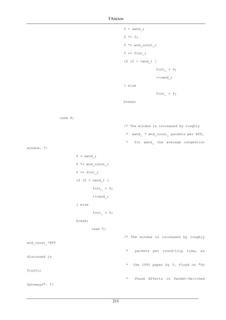 TAnexos
f = awnd_;
f *= f;
f *= wnd_const_;
f += fcnt_;
if (f > cwnd_) {
fcnt_ = 0;
++cwnd_;
} else
fcnt_ = f;
break;
case 4:
/* The window is increased by roughly
* awnd_ * wnd_const_ packets per RTT,
* for awnd_ the average congestion
window. */
f = awnd_;
f *= wnd_const_;
f += fcnt_;
if (f > cwnd_) {
fcnt_ = 0;
++cwnd_;
} else
fcnt_ = f;
break;
case 5:
/* The window is increased by roughly
wnd_const_*RTT
* packets per round-trip time, as
discussed in
* the 1992 paper by S. Floyd on "On
Traffic
* Phase Effects in Packet-Switched
Gateways". */
211
 