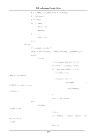 TCP em Redes de Elevado Débito
f = (t_srtt_ >> T_SRTT_BITS) * tcp_tick_;
f *= wnd_const_;
f += fcnt_;
if (f > cwnd_) {
fcnt_ = 0;
++cwnd_;
} else
fcnt_ = f;
break;
case 6:
/* binomial controls */
cwnd_ += increase_num_ / (cwnd_*pow(cwnd_,k_parameter_));
break;
case 8:
/* high-speed TCP, RFC 3649 */
increment = increase_param();
if ((last_cwnd_action_ == 0 ||
last_cwnd_action_ ==
CWND_ACTION_TIMEOUT)
&& max_ssthresh_ > 0) {
increment =
limited_slow_start(cwnd_,
max_ssthresh_,
increment);
}
cwnd_ += increment;
break;
default:
#ifdef notdef
/*XXX*/
error("illegal window option %d",
wnd_option_);
#endif
abort();
212
 