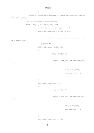 TAnexos
}
/* Executa o código para aumentar a janela de congestão caso as
variáveis lp_rtt_ e
bp_rtt_ contenham os RTT calculados */
} else if(lp_rtt_ > -1 && bp_rtt_ > -1) {
int burst_size = 0, loose_packets = 0;
double rtt_diference = lp_rtt_/bp_rtt_;
/* Aumenta a janela de congestão de acordo com o valor
da diferença dos RTT
lp por bp */
if(rtt_diference < 0.9972847)
{
cwnd_ = cwnd_ * 3;
if(cwnd_ > max_cwnd_ && temp_max_cwnd_
== 0)
{
cwnd_ = max_cwnd_;
temp_max_cwnd_ = 1;
}
}
else if(rtt_diference <= 1)
{
cwnd_ = cwnd_ * 2;
if(cwnd_ > max_cwnd_ && temp_max_cwnd_
== 0)
{
cwnd_ = max_cwnd_;
temp_max_cwnd_ = 1;
}
}
else if(rtt_diference < 1.05)
213
 