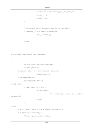 TAnexos
/* reinicia as variaveis lp_rtt_ e bp_rtt_ */
lp_rtt_ = -1;
bp_rtt_ = -1;
}
// if maxcwnd_ is set (nonzero), make it the cwnd limit
if (maxcwnd_ && (int(cwnd_) > maxcwnd_))
cwnd_ = maxcwnd_;
return;
}
void EicAgent::recv(Packet *pkt, Handler*a)
{
hdr_tcp *tcph = hdr_tcp::access(pkt);
int valid_ack = 0;
if (qs_approved_ == 1 && tcph->seqno() > last_ack_)
endQuickStart();
if (qs_requested_ == 1)
processQuickStart(pkt);
#ifdef notdef
if (pkt->type_ != PT_ACK) {
fprintf(stderr,
"ns: confiuration error: tcp received
non-ackn");
exit(1);
}
#endif
/* W.N.: check if this is from a previous incarnation */
if (tcph->ts() < lastreset_) {
// Remove packet and do nothing
215
 