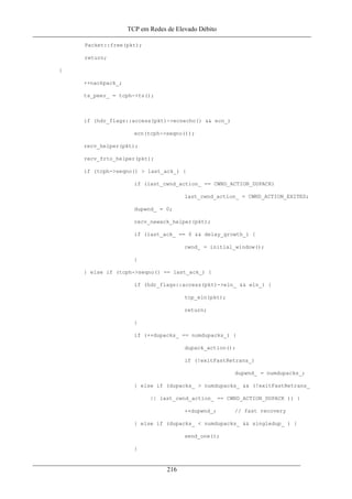 TCP em Redes de Elevado Débito
Packet::free(pkt);
return;
}
++nackpack_;
ts_peer_ = tcph->ts();
if (hdr_flags::access(pkt)->ecnecho() && ecn_)
ecn(tcph->seqno());
recv_helper(pkt);
recv_frto_helper(pkt);
if (tcph->seqno() > last_ack_) {
if (last_cwnd_action_ == CWND_ACTION_DUPACK)
last_cwnd_action_ = CWND_ACTION_EXITED;
dupwnd_ = 0;
recv_newack_helper(pkt);
if (last_ack_ == 0 && delay_growth_) {
cwnd_ = initial_window();
}
} else if (tcph->seqno() == last_ack_) {
if (hdr_flags::access(pkt)->eln_ && eln_) {
tcp_eln(pkt);
return;
}
if (++dupacks_ == numdupacks_) {
dupack_action();
if (!exitFastRetrans_)
dupwnd_ = numdupacks_;
} else if (dupacks_ > numdupacks_ && (!exitFastRetrans_
|| last_cwnd_action_ == CWND_ACTION_DUPACK )) {
++dupwnd_; // fast recovery
} else if (dupacks_ < numdupacks_ && singledup_ ) {
send_one();
}
216
 