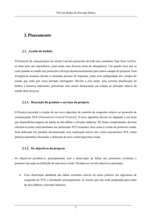 TCP em Redes de Elevado Débito
2.Planeamento
2.1. Gestão do âmbito
O Protocolo de comunicações em estudo é um dos protocolos de rede mais estudados. Esse facto verifica-
se tanto pela sua importância, como pelas suas diversas áreas de abrangência. Um grande risco que se
corre quando se estuda este protocolo é divergir desnecessariamente para outros campos de pesquisa. Essa
divergência acontece devido à constante procura de respostas, junto com ambiguidade dos campos de
estudo que estão por vezes bastante interligados. Devido a essa razão, uma correcta planificação do
âmbito é bastante importante, permitindo uma menor distanciação em relação ao principal objecto de
estudo deste projecto.
2.1.1. Descrição do produto e serviços do projecto
O Projecto pretende a criação de um novo algoritmo de controlo de congestão relativo ao protocolo de
comunicações TCP (Transmission Control Protocol). O novo algoritmo deverá ser adaptado a um meio
que disponibiliza larguras de banda de alto débito e elevadas latências. De forma complementar, deverão
efectuar-se testes reais/simulados aos protocolos TCP existentes, bem como à versão de protocolo criada.
Será elaborado em paralelo documentação com explicação teórica dos vários mecanismos TCP, testes
práticos/simulados efectuados e definição da nova versão/algoritmo criado.
2.1.2. Os objectivos do projecto
Os objectivos prendem-se principalmente com a observação de falhas nos protocolos existentes e
posterior inovação na definição de uma nova versão. Dividem-se em três objectivos principais:
• Uma observação detalhada das falhas existentes através de testes práticos nos algoritmos de
congestão do TCP, e abordando, principalmente, as versões que não estão preparadas para redes
de altos débitos e elevadas latências;
2
 