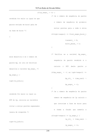 TCP em Redes de Elevado Débito
if(lp_seqno_ > -1) {
/* Se o número de sequência do pacote
recebido for maior ou igual do que
o número de sequência do primeiro
pacote enviado em burst pára de
enviar pacotes para a rede e entra
na fase de burst */
if(tcph->seqno() >= first_seqno_burst_)
{
transmit_ = 0;
burst_phase_ = 1;
}
/* Verifica se a variável bp_seqno_
está desactiva e se o número de
sequência do pacote recebido é o
pacote bp, se isto se verificar
calcula o RTT deste pacote e
desactiva a variável bp_seqno_ */
if(bp_seqno_ > -1 && tcph->seqno() >=
bp_seqno_) {
bp_rtt_ = time_now() -
tcph->ts_echo();
bp_seqno_ = -1;
}
/* Se o número de sequência do pacote
recebido for maior ou igual ao
número de sequência do lp calcula o
RTT do lp, reinicia as variàveis
que controlam a fase de burst para
voltar a enviar pacotes espassados
e chama a função que aumenta a
janela de congestão */
if(tcph->seqno() >= lp_seqno_) {
lp_rtt_ = time_now() -
tcph->ts_echo();
lp_seqno_ = -1;
218
 