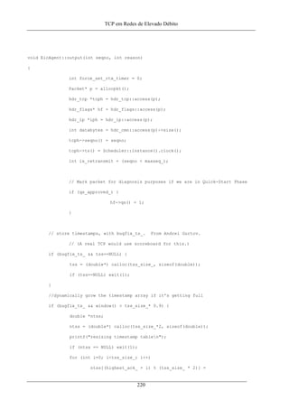 TCP em Redes de Elevado Débito
void EicAgent::output(int seqno, int reason)
{
int force_set_rtx_timer = 0;
Packet* p = allocpkt();
hdr_tcp *tcph = hdr_tcp::access(p);
hdr_flags* hf = hdr_flags::access(p);
hdr_ip *iph = hdr_ip::access(p);
int databytes = hdr_cmn::access(p)->size();
tcph->seqno() = seqno;
tcph->ts() = Scheduler::instance().clock();
int is_retransmit = (seqno < maxseq_);
// Mark packet for diagnosis purposes if we are in Quick-Start Phase
if (qs_approved_) {
hf->qs() = 1;
}
// store timestamps, with bugfix_ts_. From Andrei Gurtov.
// (A real TCP would use scoreboard for this.)
if (bugfix_ts_ && tss==NULL) {
tss = (double*) calloc(tss_size_, sizeof(double));
if (tss==NULL) exit(1);
}
//dynamically grow the timestamp array if it's getting full
if (bugfix_ts_ && window() > tss_size_* 0.9) {
double *ntss;
ntss = (double*) calloc(tss_size_*2, sizeof(double));
printf("resizing timestamp tablen");
if (ntss == NULL) exit(1);
for (int i=0; i<tss_size_; i++)
ntss[(highest_ack_ + i) % (tss_size_ * 2)] =
220
 