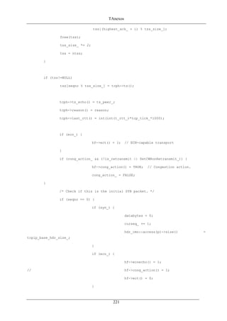 TAnexos
tss[(highest_ack_ + i) % tss_size_];
free(tss);
tss_size_ *= 2;
tss = ntss;
}
if (tss!=NULL)
tss[seqno % tss_size_] = tcph->ts();
tcph->ts_echo() = ts_peer_;
tcph->reason() = reason;
tcph->last_rtt() = int(int(t_rtt_)*tcp_tick_*1000);
if (ecn_) {
hf->ect() = 1; // ECN-capable transport
}
if (cong_action_ && (!is_retransmit || SetCWRonRetransmit_)) {
hf->cong_action() = TRUE; // Congestion action.
cong_action_ = FALSE;
}
/* Check if this is the initial SYN packet. */
if (seqno == 0) {
if (syn_) {
databytes = 0;
curseq_ += 1;
hdr_cmn::access(p)->size() =
tcpip_base_hdr_size_;
}
if (ecn_) {
hf->ecnecho() = 1;
// hf->cong_action() = 1;
hf->ect() = 0;
}
221
 