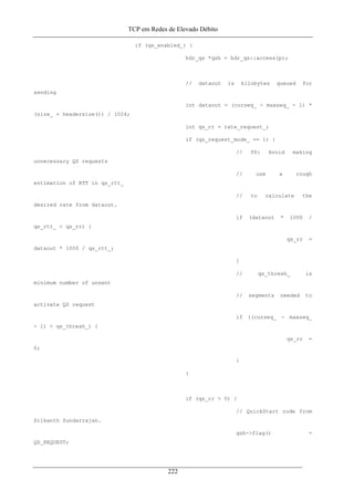 TCP em Redes de Elevado Débito
if (qs_enabled_) {
hdr_qs *qsh = hdr_qs::access(p);
// dataout is kilobytes queued for
sending
int dataout = (curseq_ - maxseq_ - 1) *
(size_ + headersize()) / 1024;
int qs_rr = rate_request_;
if (qs_request_mode_ == 1) {
// PS: Avoid making
unnecessary QS requests
// use a rough
estimation of RTT in qs_rtt_
// to calculate the
desired rate from dataout.
if (dataout * 1000 /
qs_rtt_ < qs_rr) {
qs_rr =
dataout * 1000 / qs_rtt_;
}
// qs_thresh_ is
minimum number of unsent
// segments needed to
activate QS request
if ((curseq_ - maxseq_
- 1) < qs_thresh_) {
qs_rr =
0;
}
}
if (qs_rr > 0) {
// QuickStart code from
Srikanth Sundarrajan.
qsh->flag() =
QS_REQUEST;
222
 