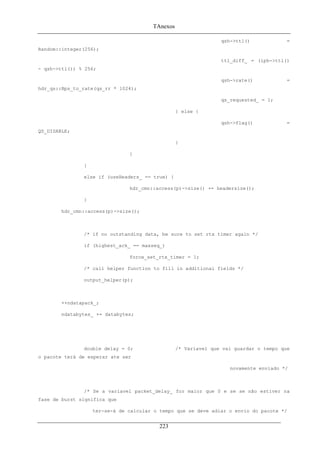 TAnexos
qsh->ttl() =
Random::integer(256);
ttl_diff_ = (iph->ttl()
- qsh->ttl()) % 256;
qsh->rate() =
hdr_qs::Bps_to_rate(qs_rr * 1024);
qs_requested_ = 1;
} else {
qsh->flag() =
QS_DISABLE;
}
}
}
else if (useHeaders_ == true) {
hdr_cmn::access(p)->size() += headersize();
}
hdr_cmn::access(p)->size();
/* if no outstanding data, be sure to set rtx timer again */
if (highest_ack_ == maxseq_)
force_set_rtx_timer = 1;
/* call helper function to fill in additional fields */
output_helper(p);
++ndatapack_;
ndatabytes_ += databytes;
double delay = 0; /* Variavel que vai guardar o tempo que
o pacote terá de esperar ate ser
novamente enviado */
/* Se a variavel packet_delay_ for maior que 0 e se se não estiver na
fase de burst significa que
ter-se-á de calcular o tempo que se deve adiar o envio do pacote */
223
 