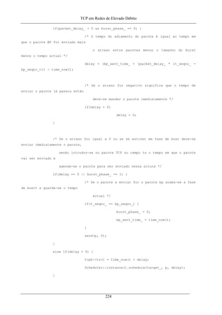 TCP em Redes de Elevado Débito
if(packet_delay_ > 0 && burst_phase_ == 0) {
/* O tempo do adiamento do pacote é igual ao tempo em
que o pacote BP foi enviado mais
o atraso entre pacotes menos o tamanho do burst
menos o tempo actual */
delay = (bp_sent_time_ + (packet_delay_ * (t_seqno_ -
bp_seqno_))) - time_now();
/* Se o atraso for negativo significa que o tempo de
enviar o pacote já passou então
deve-se mandar o pacote imediatamente */
if(delay < 0)
delay = 0;
}
/* Se o atraso for igual a 0 ou se se estiver em fase de busr deve-se
enviar imediatamente o pacote,
senão introduz-se no pacote TCP no campo ts o tempo em que o pacote
vai ser enviado e
agenda-se o pacote para ser enviado nessa altura */
if(delay == 0 || burst_phase_ == 1) {
/* Se o pacote a enviar for o pacote bp acaba-se a fase
de busrt e guarda-se o tempo
actual */
if(t_seqno_ == bp_seqno_) {
burst_phase_ = 0;
bp_sent_time_ = time_now();
}
send(p, 0);
}
else if(delay > 0) {
tcph->ts() = time_now() + delay;
Scheduler::instance().schedule(target_, p, delay);
}
224
 