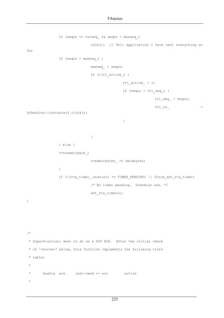 TAnexos
if (seqno == curseq_ && seqno > maxseq_)
idle(); // Tell application I have sent everything so
far
if (seqno > maxseq_) {
maxseq_ = seqno;
if (!rtt_active_) {
rtt_active_ = 1;
if (seqno > rtt_seq_) {
rtt_seq_ = seqno;
rtt_ts_ =
Scheduler::instance().clock();
}
}
} else {
++nrexmitpack_;
nrexmitbytes_ += databytes;
}
if (!(rtx_timer_.status() == TIMER_PENDING) || force_set_rtx_timer)
/* No timer pending. Schedule one. */
set_rtx_timer();
}
/*
* Dupack-action: what to do on a DUP ACK. After the initial check
* of 'recover' below, this function implements the following truth
* table:
*
* bugfix ecn last-cwnd == ecn action
*
225
 
