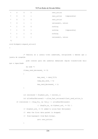 TCP em Redes de Elevado Débito
* 0 0 0 reno_action
* 0 0 1 reno_action [impossible]
* 0 1 0 reno_action
* 0 1 1 retransmit, return
* 1 0 0 nothing
* 1 0 1 nothing [impossible]
* 1 1 0 nothing
* 1 1 1 retransmit, return
*/
void EicAgent::dupack_action()
{
/* Executa se a janela tiver aumentado, estipulando o máximo que a
janela de congetão
pode crescer para não aumentar demasiado rápido transmitindo mais
que a capacidade
da rede */
if(max_cwnd_decreased_ == 0)
{
max_cwnd_ = cwnd_*2/3;
temp_max_cwnd_ = 0;
max_cwnd_decreased_ = 1;
}
int recovered = (highest_ack_ > recover_);
int allowFastRetransmit = allow_fast_retransmit(last_cwnd_action_);
if (recovered || (!bug_fix_ && !ecn_) || allowFastRetransmit
|| (bugfix_ss_ && highest_ack_ == 0)) {
// (highest_ack_ == 0) added to allow Fast Retransmit
// when the first data packet is dropped.
// From bugreport from Mark Allman.
goto reno_action;
}
226
 