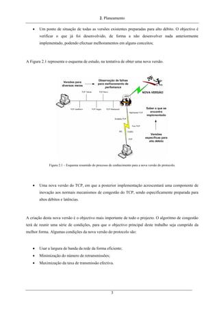 2. Planeamento
• Um ponto de situação de todas as versões existentes preparadas para alto débito. O objectivo é
verificar o que já foi desenvolvido, de forma a não desenvolver nada anteriormente
implementado, podendo efectuar melhoramentos em alguns conceitos;
A Figura 2.1 representa o esquema de estudo, na tentativa de obter uma nova versão.
Figura 2.1 – Esquema resumido do processo de conhecimento para a nova versão do protocolo.
• Uma nova versão do TCP, em que a posterior implementação acrescentará uma componente de
inovação aos normais mecanismos de congestão do TCP, sendo especificamente preparada para
altos débitos e latências.
A criação desta nova versão é o objectivo mais importante de todo o projecto. O algoritmo de congestão
terá de reunir uma série de condições, para que o objectivo principal deste trabalho seja cumprido da
melhor forma. Algumas condições da nova versão do protocolo são:
• Usar a largura de banda da rede da forma eficiente;
• Minimização do número de retransmissões;
• Maximização da taxa de transmissão efectiva.
3
 