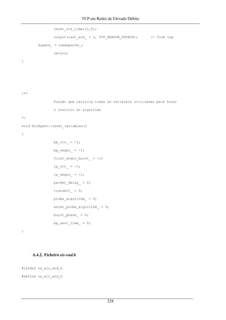 TCP em Redes de Elevado Débito
reset_rtx_timer(1,0);
output(last_ack_ + 1, TCP_REASON_DUPACK); // from top
dupwnd_ = numdupacks_;
return;
}
/**
Função que reinicia todas as variaveis utilizadas para fazer
o controlo do algoritmo
*/
void EicAgent::reset_variables()
{
bp_rtt_ = -1;
bp_seqno_ = -1;
first_seqno_burst_ = -1;
lp_rtt_ = -1;
lp_seqno_ = -1;
packet_delay_ = 0;
transmit_ = 0;
probe_algorithm_ = 0;
enter_probe_algorithm_ = 0;
burst_phase_ = 0;
bp_sent_time_ = 0;
}
A.4.2. Ficheiro eic-end.h
#ifndef ns_eic_end_h
#define ns_eic_end_h
228
 