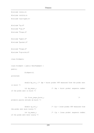 TAnexos
#include <stdio.h>
#include <stdlib.h>
#include <sys/types.h>
#include "ip.h"
#include "tcp.h"
#include "flags.h"
#include "agent.h"
#include "packet.h"
#include "flags.h"
#include "tcp-sink.h"
class EicAgent;
class EicAgent : public RenoTcpAgent {
public:
EicAgent();
protected:
double bp_rtt_; /* (bp = burst probe) RTT measured from the probe sent
in burst */
int bp_seqno_; /* (bp = burst probe) sequence number
of the probe sent in burst */
int first_seqno_burst_; /*
primeiro pacote enviado em burst */
double lp_rtt_; /* (lp = loose probe) RTT measured from
the probe sent more loosly */
int lp_seqno_; /* (lp = loose probe) sequence number
of the probe sent more loosly */
229
 