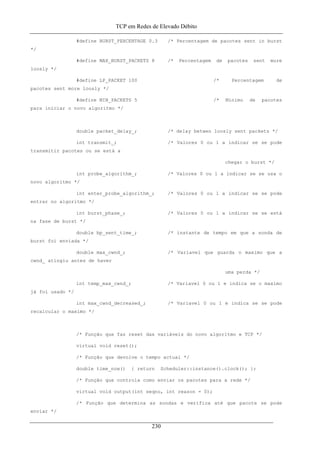 TCP em Redes de Elevado Débito
#define BURST_PERCENTAGE 0.3 /* Percentagem de pacotes sent in burst
*/
#define MAX_BURST_PACKETS 8 /* Percentagem de pacotes sent more
loosly */
#define LP_PACKET 100 /* Percentagem de
pacotes sent more loosly */
#define MIN_PACKETS 5 /* Minimo de pacotes
para iniciar o novo algoritmo */
double packet_delay_; /* delay betwen loosly sent packets */
int transmit_; /* Valores 0 ou 1 a indicar se se pode
transmitir pacotes ou se está a
chegar o burst */
int probe_algorithm_; /* Valores 0 ou 1 a indicar se se usa o
novo algoritmo */
int enter_probe_algorithm_; /* Valores 0 ou 1 a indicar se se pode
entrar no algoritmo */
int burst_phase_; /* Valores 0 ou 1 a indicar se se está
na fase de burst */
double bp_sent_time_; /* instante de tempo em que a sonda de
burst foi enviada */
double max_cwnd_; /* Variavel que guarda o maximo que a
cwnd_ atingiu antes de haver
uma perda */
int temp_max_cwnd_; /* Variavel 0 ou 1 e indica se o maximo
já foi usado */
int max_cwnd_decreased_; /* Variavel 0 ou 1 e indica se se pode
recalcular o maximo */
/* Função que faz reset das variáveis do novo algoritmo e TCP */
virtual void reset();
/* Função que devolve o tempo actual */
double time_now() { return Scheduler::instance().clock(); };
/* Função que controla como enviar os pacotes para a rede */
virtual void output(int seqno, int reason = 0);
/* Função que determina as sondas e verifica até que pacote se pode
enviar */
230
 