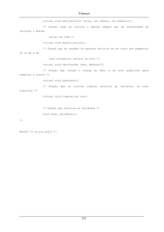 TAnexos
virtual void send_much(int force, int reason, int maxburst);
/* Função onde se calcula o máximo sempre que há necessidade de
calcular o máximo
actual da rede */
virtual void dupack_action();
/* Função que ao receber os pacotes verifica se se trata dos segmentos
lp ou bp e em
caso afirmativo calcula os rtts */
virtual void recv(Packet *pkt, Handler*);
/* Função que contem o codigo do Reno e do novo algoritmo para
aumentar a janela */
virtual void opencwnd();
/* Função que ao ocurrer timeout reinicia as variaveis do novo
algoritmo */
virtual void timeout(int tno);
/* Função que reinicia as variáveis */
void reset_variables();
};
#endif /* ns_eic_end_h */
231
 