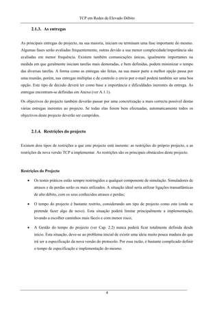 TCP em Redes de Elevado Débito
2.1.3. As entregas
As principais entregas do projecto, na sua maioria, iniciam ou terminam uma fase importante do mesmo.
Algumas fases serão avaliadas frequentemente, outras devido a sua menor complexidade/importância são
avaliadas em menor frequência. Existem também comunicações únicas, igualmente importantes na
medida em que geralmente iniciam tarefas mais demoradas, e bem definidas, podem minimizar o tempo
das diversas tarefas. A forma como as entregas são feitas, na sua maior parte a melhor opção passa por
uma reunião, porém, nas entregas múltiplas e de controlo o envio por e-mail poderá também ser uma boa
opção. Este tipo de decisão deverá ter como base a importância e dificuldades inerentes da entrega. As
entregas encontram-se definidas em Anexo (ver A.1.1).
Os objectivos do projecto também deverão passar por uma concretização a mais correcta possível destas
várias entregas inerentes ao projecto. Se todas elas forem bem efectuadas, automaticamente todos os
objectivos deste projecto deverão ser cumpridos.
2.1.4. Restrições do projecto
Existem dois tipos de restrições a que este projecto está inerente: as restrições do próprio projecto, e as
restrições da nova versão TCP a implementar. As restrições são os principais obstáculos deste projecto.
Restrições do Projecto
• Os testes práticos estão sempre restringidos a qualquer componente de simulação. Simuladores de
atrasos e de perdas serão os mais utilizados. A situação ideal seria utilizar ligações transatlânticas
de alto débito, com os seus conhecidos atrasos e perdas;
• O tempo do projecto é bastante restrito, considerando um tipo de projecto como este (onde se
pretende fazer algo de novo). Esta situação poderá limitar principalmente a implementação,
levando a escolher caminhos mais fáceis e com menor risco;
• A Gestão do tempo do projecto (ver Cap. 2.2) nunca poderá ficar totalmente definida desde
início. Esta situação, deve-se ao problema inicial de existir uma ideia muito pouca madura do que
irá ser a especificação da nova versão do protocolo. Por essa razão, é bastante complicado definir
o tempo de especificação e implementação do mesmo.
4
 