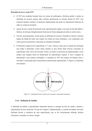 2. Planeamento
Restrições da nova versão TCP
• O TCP tem resultado bastante bem em termos de perfomance, eficiência global e justiça na
atribuição de recursos porque todos utilizam praticamente as mesmas formas de TCP, com
respostas bastante similares. O protocolo implementado não pode ser radicalmente diferente de
todas as versões já existentes.
• Apesar da nova versão do protocolo estar especificamente ligado a um meio de elevado débito e
latência, ele terá que obrigatoriamente funcionar de forma adequada em todos os outros meios.
• Terá de, necessariamente, existir justiça na atribuição de recursos. Pretende-se utilizar a máxima
largura de banda do canal, mas sempre nos limites da nossa atribuição, e em cooperação com
outros possíveis protocolos a funcionar na camada de transporte.
• O Protocolo original já foi especificado à 17 anos. Torna-se claro que no mundo da tecnologia
este tempo é demasiado. Assim sendo, durante os anos foram feitas diversas correcções ao
especificado, tudo a favor da inovação. Porém, em todos os protocolos já implementados, existe
sempre uma margem limite de distanciação da especificação original. É essa a margem de
distanciação a que estamos restringidos. A mudança no TCP será sempre um balanço entre a
inovação e a precaução pelas características anteriormente especificadas. A Figura 2.2 representa
esta situação.
Figura 2.2 – Intercepção da nova versão com a inovação e a precaução necessárias.
2.1.5. Definição do Âmbito
A definição do âmbito é especialmente importante durante as entregas da fase de estudo e durante a
especificação do novo protocolo. No que diz respeito à implementação, o controlo do âmbito será mais
facilitado devido à existência de uma especificação, que se for correctamente definida, definirá
claramente o caminho e as metas a atingir.
5
 