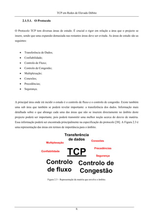 TCP em Redes de Elevado Débito
2.1.5.1. O Protocolo
O Protocolo TCP tem diversas áreas de estudo. É crucial o rigor em relação a área que o projecto se
insere, sendo que uma expansão demasiada nas restantes áreas deve ser evitada. As áreas de estudo são as
seguintes:
• Transferência de Dados;
• Confiabilidade;
• Controlo de Fluxo;
• Controlo de Congestão;
• Multiplexação;
• Conexões;
• Precedências;
• Segurança;
A principal área onde irá incidir o estudo é o controlo de fluxo e o controlo de congestão. Existe também
uma sub área que também se poderá revelar importante: a transferência dos dados. Informação mais
detalhada sobre o que abrange cada uma das áreas que não se inserem directamente no âmbito deste
projecto poderá ser importante, pois poderá transmitir uma melhor noção acerca do desvio de matéria.
Essa informação poderá ser encontrada principalmente na especificação do protocolo [38]. A Figura 2.3 é
uma representação das áreas em termos de importância para o âmbito.
Figura 2.3 – Representação da matéria que envolve o âmbito.
6
 