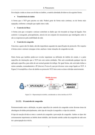 2. Planeamento
Em relação a todas as áreas envolvidas no âmbito, a matéria abordada dividem-se da seguinte forma:
• Transferência de dados
A forma que o TCP gera pacotes na rede. Poderá gerar de forma mais contínua, ou de forma mais
espaçada, conforme a situação que supõe estar a rede.
• Controlo de fluxo
A forma com que o receptor e emissor controlam os dados que vão trocando ao longo da ligação. Este
controlo é conseguido, principalmente, através de um conjunto de mecanismos que interligados entre si
são os responsáveis pela estabilidade da rede.
• Controlo de congestão
Uma área a quem não foi dada a devida importância aquando da especificação do protocolo. Diz respeito
à forma como o emissor consegue evitar, analisar e tratar situações de congestão na rede.
Outra forma que também poder-se-á revelar importante na definição do âmbito de estudo, é a parte
específica de interacções que o TCP tem com outras entidades. Não será considerada qualquer tipo de
aplicação específica, para além de um normal gerador de tráfego. De igual forma, não será dado ênfase a
outras camadas, nomeadamente o IP (Internet Protocol), que por diversas vezes surge ligado ao TCP. A
Figura 2.4 exemplifica o foco do âmbito no protocolo TCP, bem como as áreas referidas anteriormente.
Figura 2.4 – Representação do âmbito, considerando as várias interfaces do TCP.
2.1.5.2. O controlo de congestão
Pormenorizando mais a definição, na parte específica do controlo de congestão existe diversas áreas de
abordagem divididas principalmente, entre tipo de reacção à congestão e o tipo de controlo.
O tipo de reacção divide-se entre o controlo de congestão e prevenção de congestão. Ambos os tipos são
extremamente importantes ao âmbito deste trabalho, não fazendo sentido cuidar da congestão de rede sem
ter a preocupação de evitá-la.
7
 
